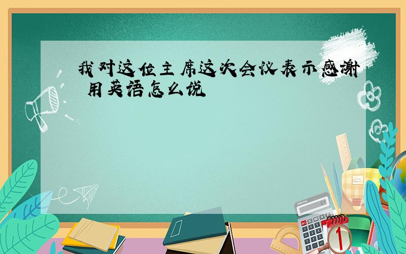 我对这位主席这次会议表示感谢 用英语怎么说