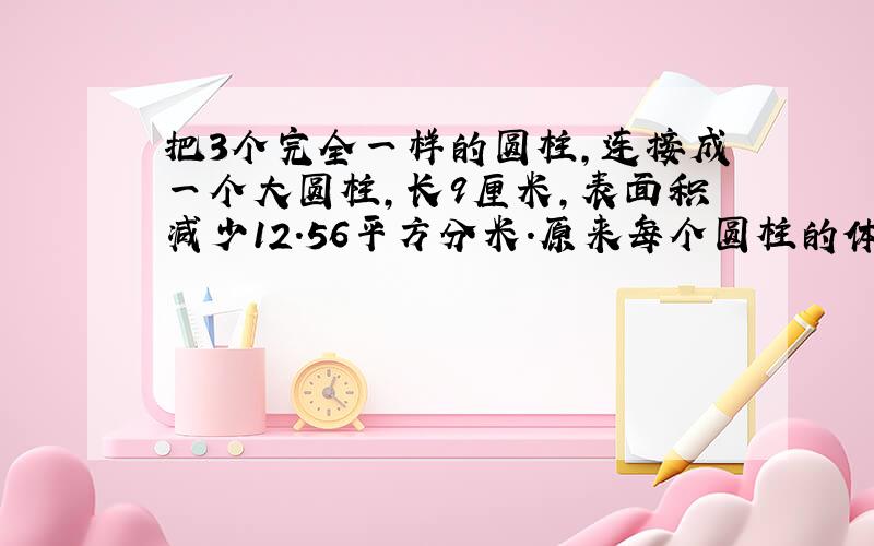 把3个完全一样的圆柱，连接成一个大圆柱，长9厘米，表面积减少12.56平方分米．原来每个圆柱的体积是多少立方厘米？