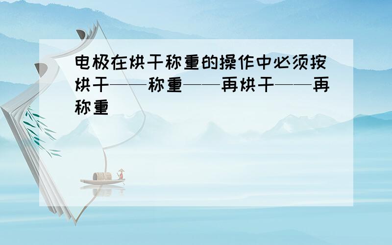 电极在烘干称重的操作中必须按烘干——称重——再烘干——再称重