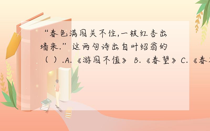 “春色满园关不住,一枝红杏出墙来.”这两句诗出自叶绍翁的（ ）.A.《游园不值》 B.《春望》C.《春夜喜