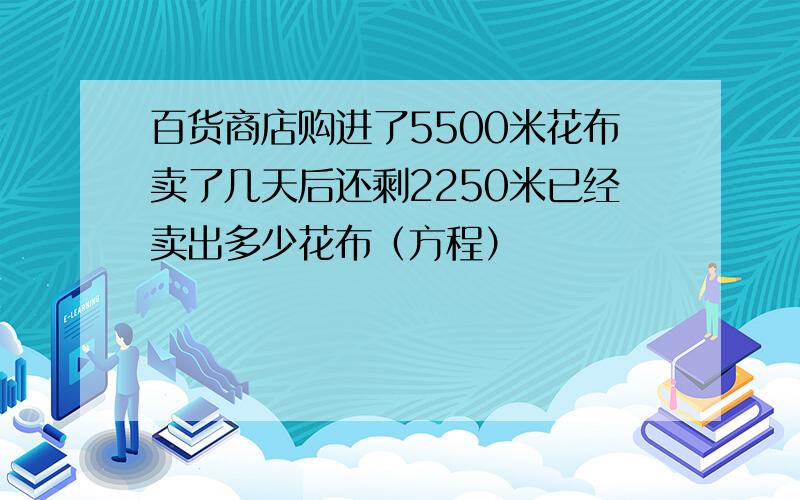 百货商店购进了5500米花布卖了几天后还剩2250米已经卖出多少花布（方程）