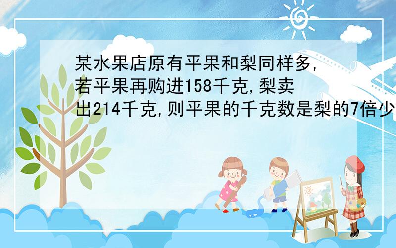 某水果店原有平果和梨同样多,若平果再购进158千克,梨卖出214千克,则平果的千克数是梨的7倍少6千克,原有苹果多少千克