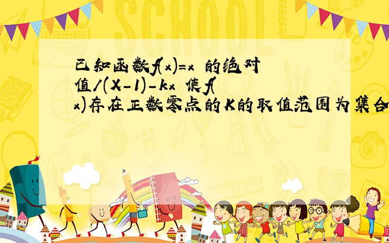 已知函数f(x)=x 的绝对值/(X-1)-kx 使f(x)存在正数零点的K的取值范围为集合A,使f(x)存在负数零点的