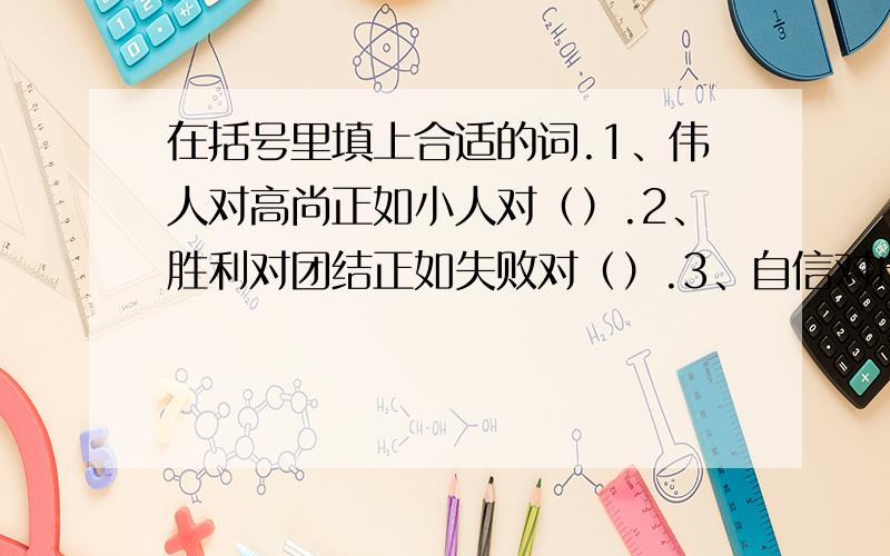 在括号里填上合适的词.1、伟人对高尚正如小人对（）.2、胜利对团结正如失败对（）.3、自信对成