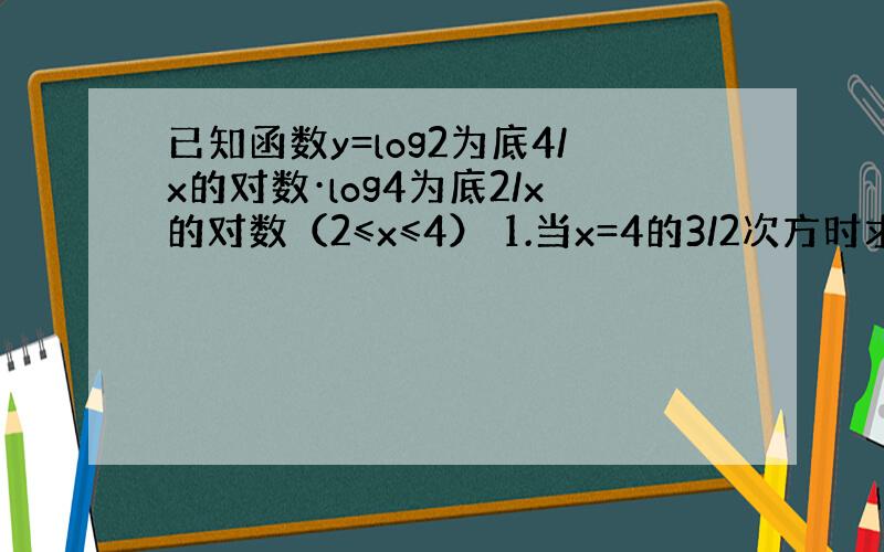 已知函数y=log2为底4/x的对数·log4为底2/x的对数（2≤x≤4） 1.当x=4的3/2次方时求y的值 2.求