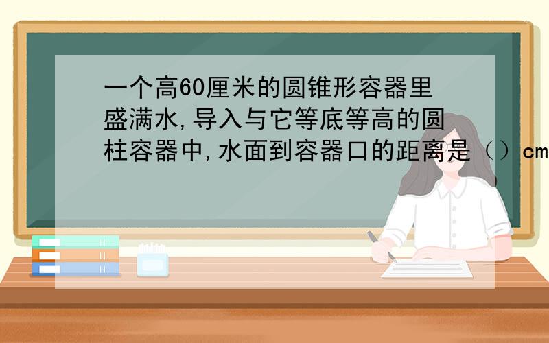 一个高60厘米的圆锥形容器里盛满水,导入与它等底等高的圆柱容器中,水面到容器口的距离是（）cm.