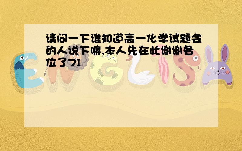 请问一下谁知道高一化学试题会的人说下嘛,本人先在此谢谢各位了7I