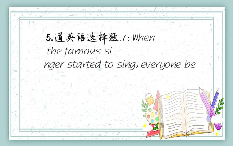 ⒌道英语选择题.1：When the famous singer started to sing,everyone be