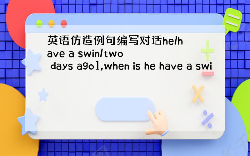 英语仿造例句编写对话he/have a swin/two days ago1,when is he have a swi