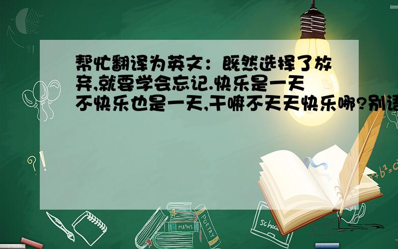 帮忙翻译为英文：既然选择了放弃,就要学会忘记.快乐是一天不快乐也是一天,干嘛不天天快乐哪?别语法错