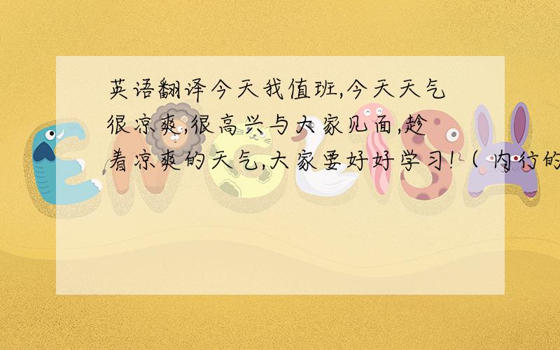 英语翻译今天我值班,今天天气很凉爽,很高兴与大家见面,趁着凉爽的天气,大家要好好学习!（ 内行的英文专家,）