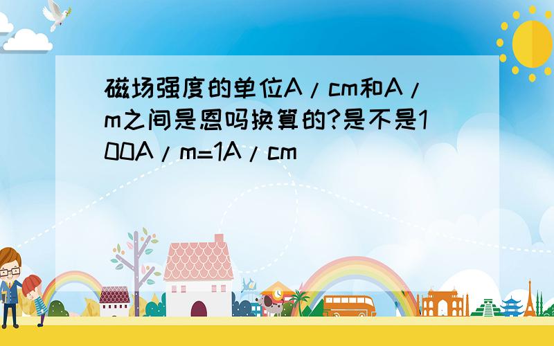 磁场强度的单位A/cm和A/m之间是恩吗换算的?是不是100A/m=1A/cm