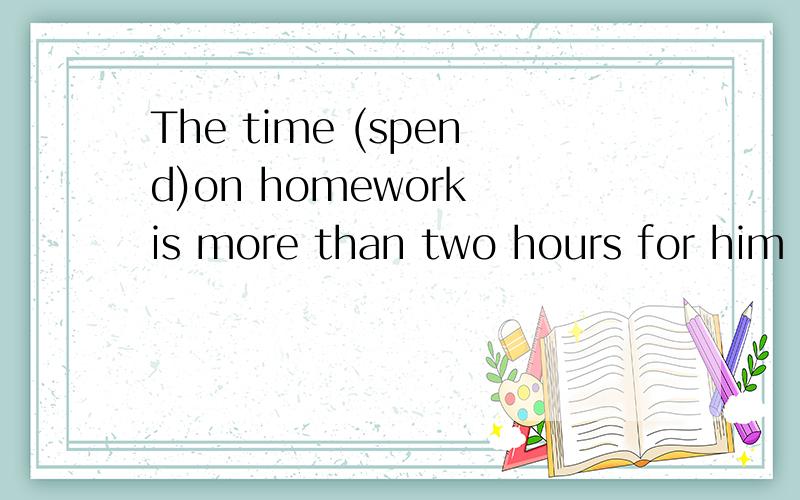 The time (spend)on homework is more than two hours for him e