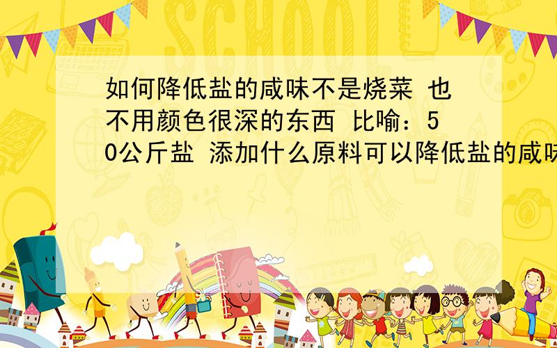 如何降低盐的咸味不是烧菜 也不用颜色很深的东西 比喻：50公斤盐 添加什么原料可以降低盐的咸味