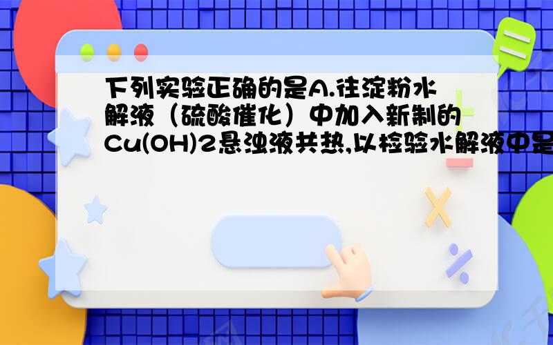 下列实验正确的是A.往淀粉水解液（硫酸催化）中加入新制的Cu(OH)2悬浊液共热,以检验水解液中是否含有葡萄糖B．向试管