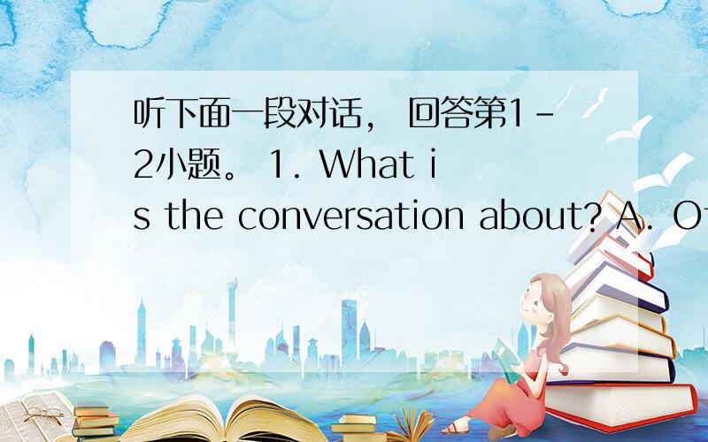 听下面一段对话， 回答第1-2小题。 1. What is the conversation about? A. Off