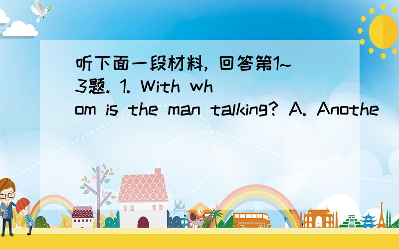 听下面一段材料, 回答第1~3题. 1. With whom is the man talking? A. Anothe