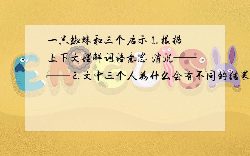 一只蜘蛛和三个启示 1.根据上下文理解词语意思 消沉———— 2.文中三个人为什么会有不同的结果