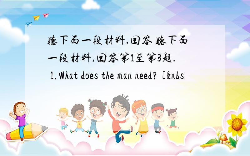 听下面一段材料,回答 听下面一段材料,回答第1至第3题. 1.What does the man need? [&nbs