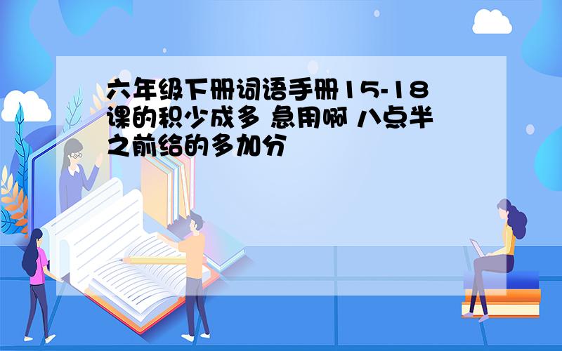 六年级下册词语手册15-18课的积少成多 急用啊 八点半之前给的多加分