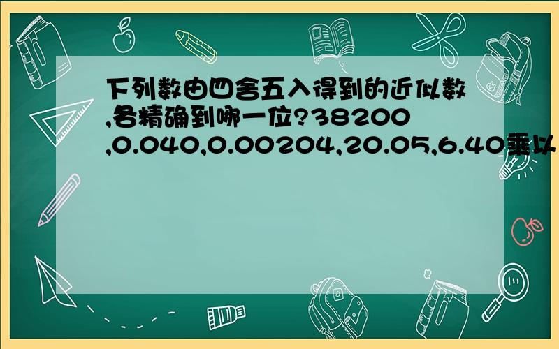 下列数由四舍五入得到的近似数,各精确到哪一位?38200,0.040,0.00204,20.05,6.40乘以10的5次