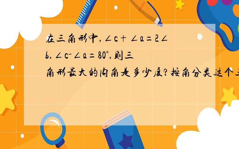 在三角形中,∠c+∠a=2∠b,∠c-∠a=80°,则三角形最大的内角是多少度?按角分类这个三角形是什么三角形?