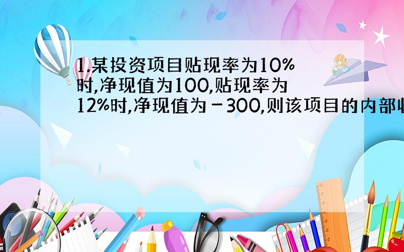 1.某投资项目贴现率为10%时,净现值为100,贴现率为12%时,净现值为－300,则该项目的内部收益率是：A.10.5