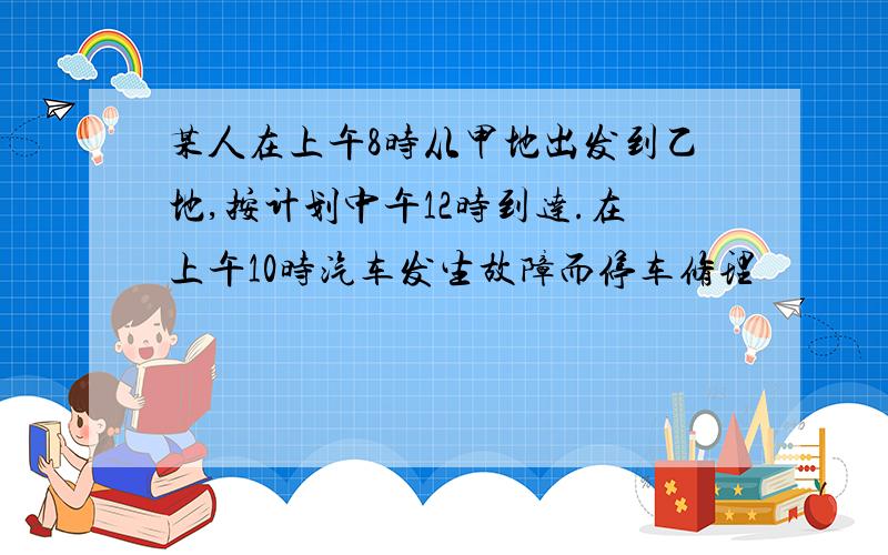 某人在上午8时从甲地出发到乙地,按计划中午12时到达.在上午10时汽车发生故障而停车修理