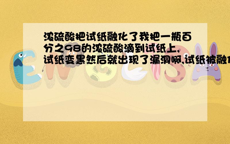 浓硫酸把试纸融化了我把一瓶百分之98的浓硫酸滴到试纸上,试纸变黑然后就出现了漏洞啊,试纸被融化了,滴到我的桌子上了这是怎