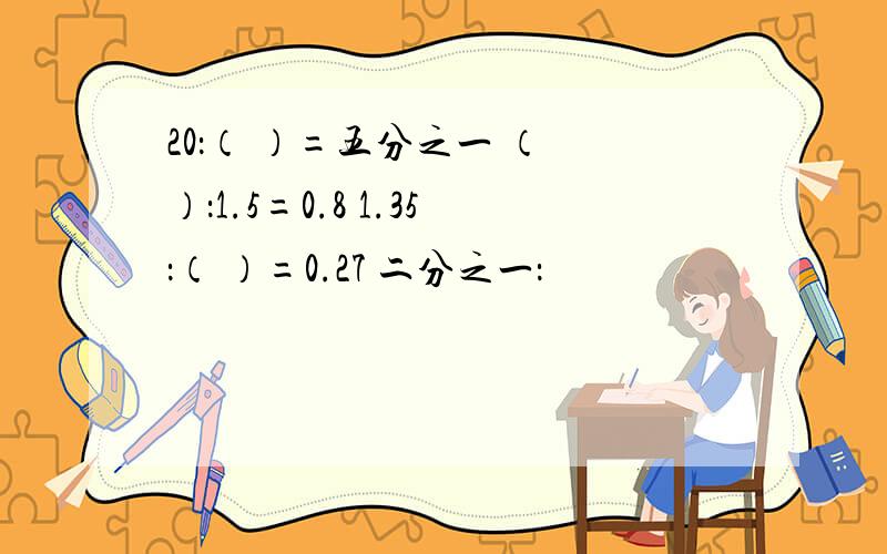 20：（ ）=五分之一 （ ）：1.5=0.8 1.35：（ ）=0.27 二分之一：