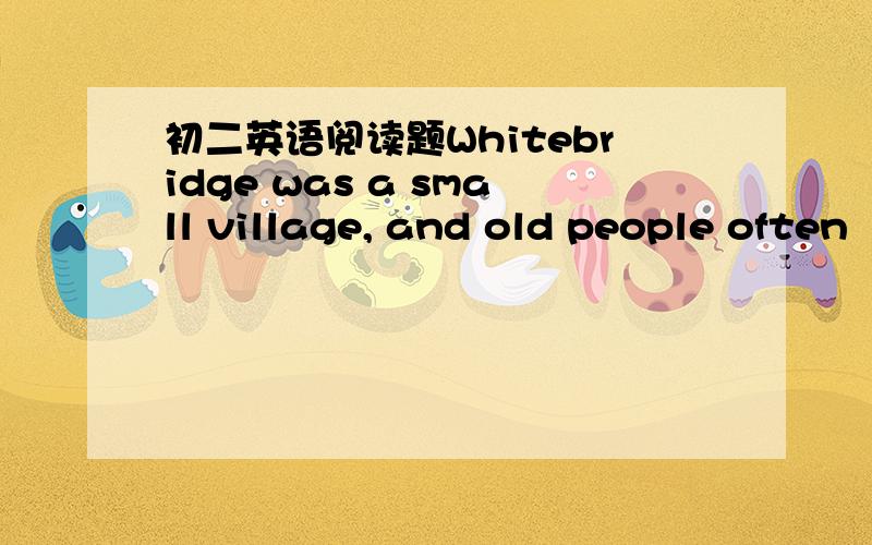 初二英语阅读题Whitebridge was a small village, and old people often