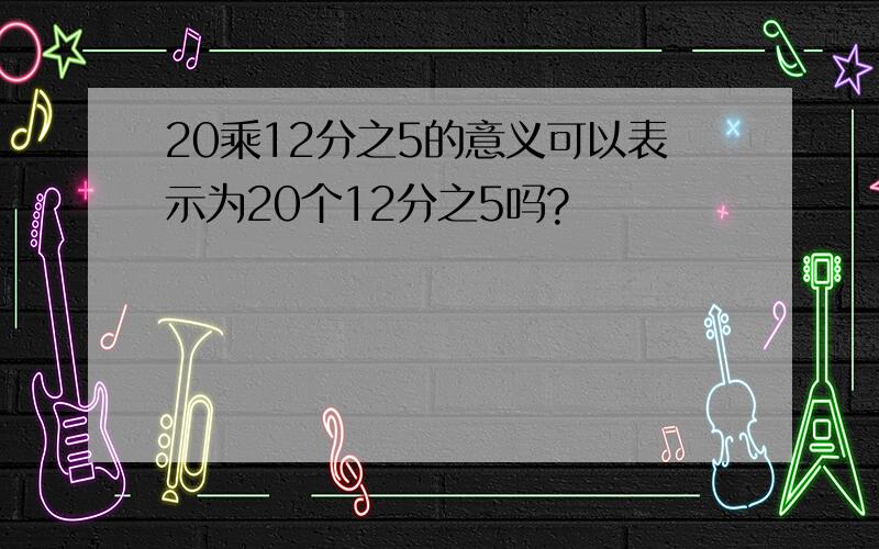 20乘12分之5的意义可以表示为20个12分之5吗?