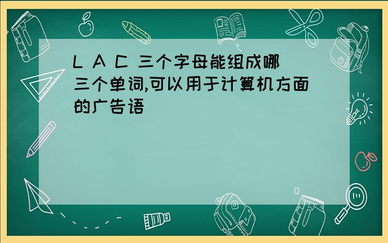 L A C 三个字母能组成哪三个单词,可以用于计算机方面的广告语