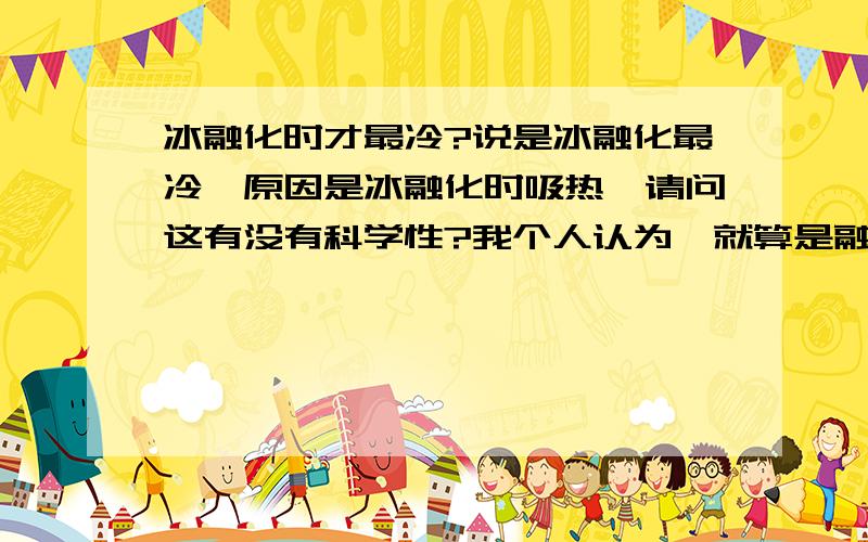 冰融化时才最冷?说是冰融化最冷,原因是冰融化时吸热,请问这有没有科学性?我个人认为,就算是融化吸热,也不至于把环境温度吸