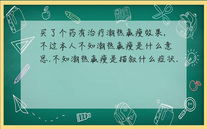 买了个药有治疗潮热赢瘦效果,不过本人不知潮热赢瘦是什么意思.不知潮热赢瘦是描叙什么症状.