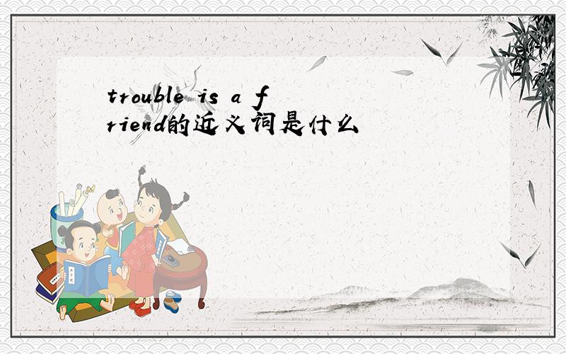 trouble is a friend的近义词是什么