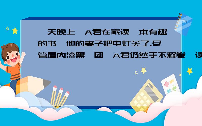 一天晚上,A君在家读一本有趣的书,他的妻子把电灯关了.尽管屋内漆黑一团,A君仍然手不释卷,读的津津有味.这