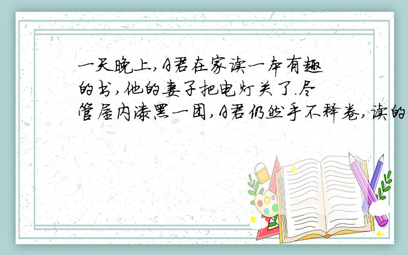 一天晚上,A君在家读一本有趣的书,他的妻子把电灯关了.尽管屋内漆黑一团,A君仍然手不释卷,读的津津有味.这是什么道理?