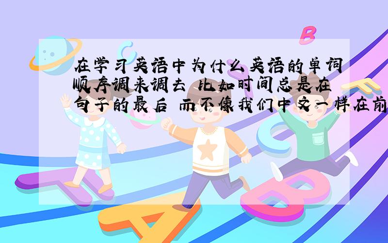 在学习英语中为什么英语的单词顺序调来调去 比如时间总是在句子的最后 而不像我们中文一样在前面