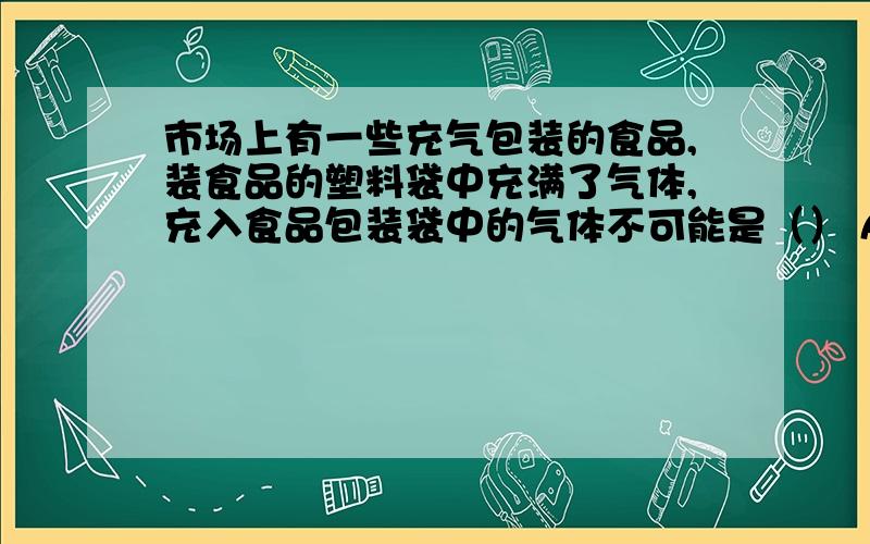 市场上有一些充气包装的食品,装食品的塑料袋中充满了气体,充入食品包装袋中的气体不可能是（） A,氮气