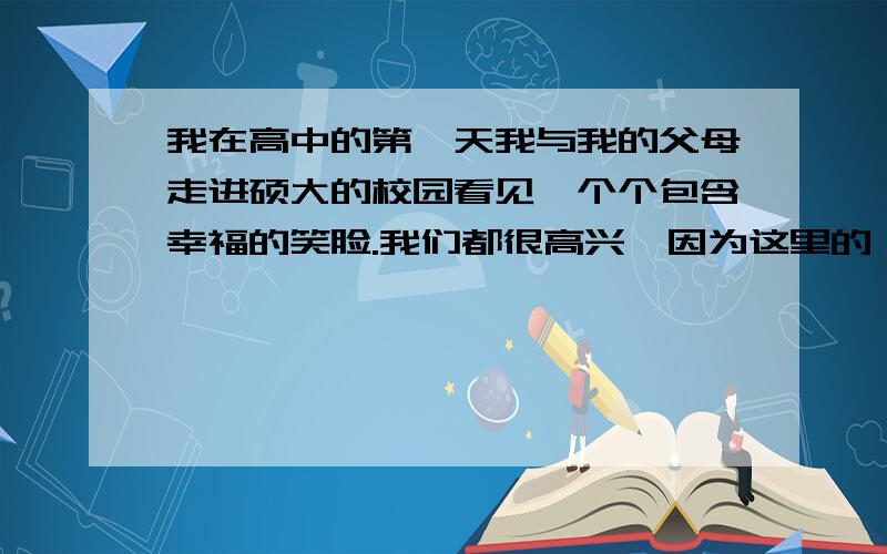 我在高中的第一天我与我的父母走进硕大的校园看见一个个包含幸福的笑脸.我们都很高兴,因为这里的一切都很新鲜.我们都在学找班