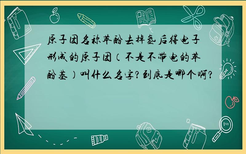 原子团名称苯酚去掉氢后得电子形成的原子团（不是不带电的苯酚基）叫什么名字?到底是哪个啊?