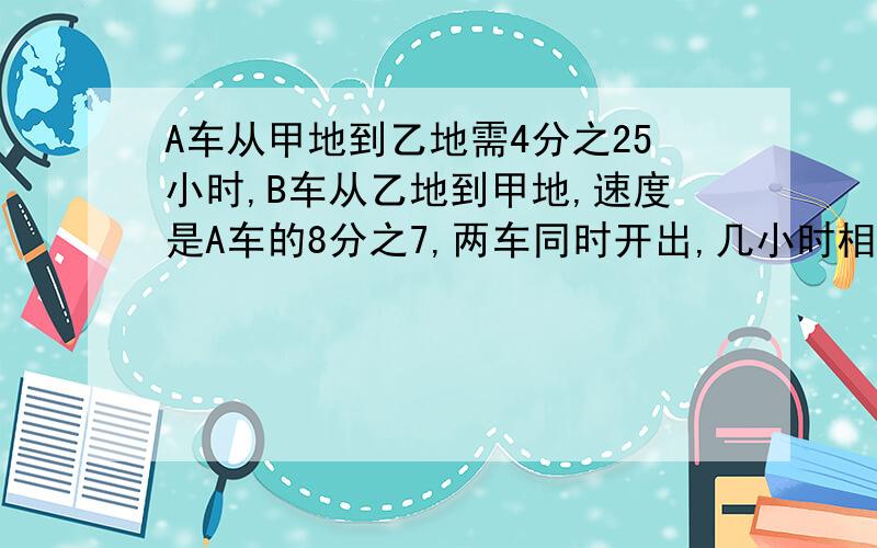 A车从甲地到乙地需4分之25小时,B车从乙地到甲地,速度是A车的8分之7,两车同时开出,几小时相遇?