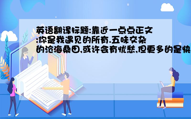 英语翻译标题:靠近一点点正文:你是我遇见的所有.五味交杂的沧海桑田,或许会有忧愁,但更多的是快乐.我爱你.3Q`````