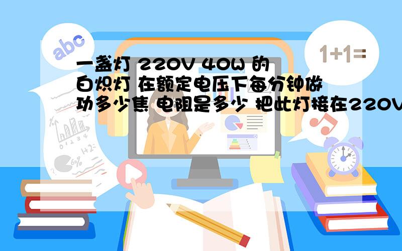 一盏灯 220V 40W 的白炽灯 在额定电压下每分钟做功多少焦 电阻是多少 把此灯接在220V电压上功率多少