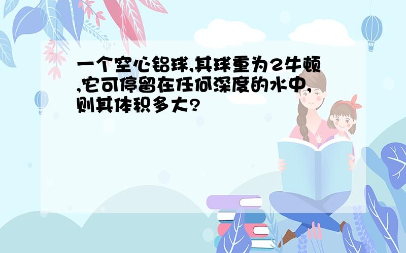 一个空心铝球,其球重为2牛顿,它可停留在任何深度的水中,则其体积多大?