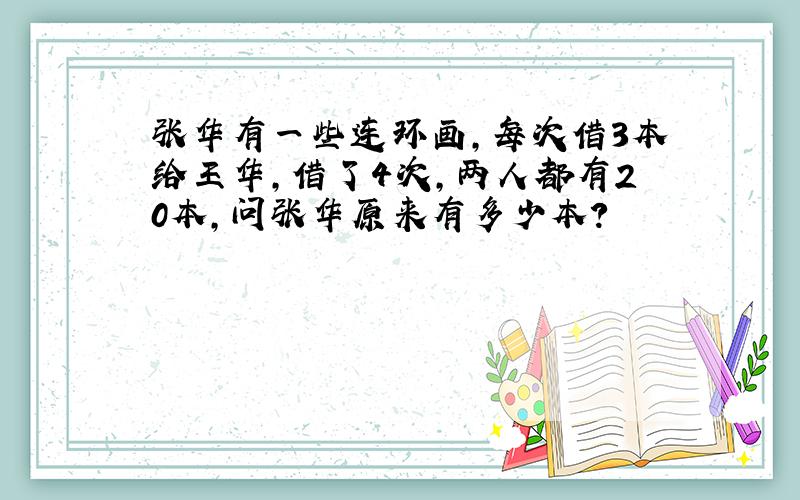 张华有一些连环画,每次借3本给王华,借了4次,两人都有20本,问张华原来有多少本?