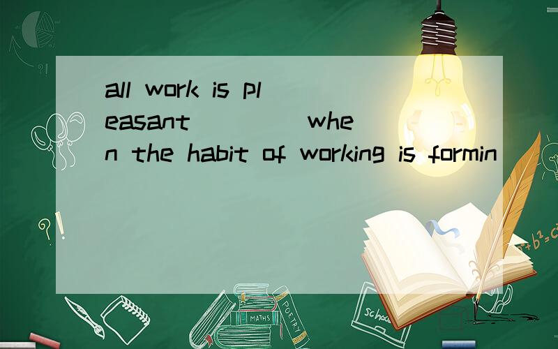 all work is pleasant ____when the habit of working is formin