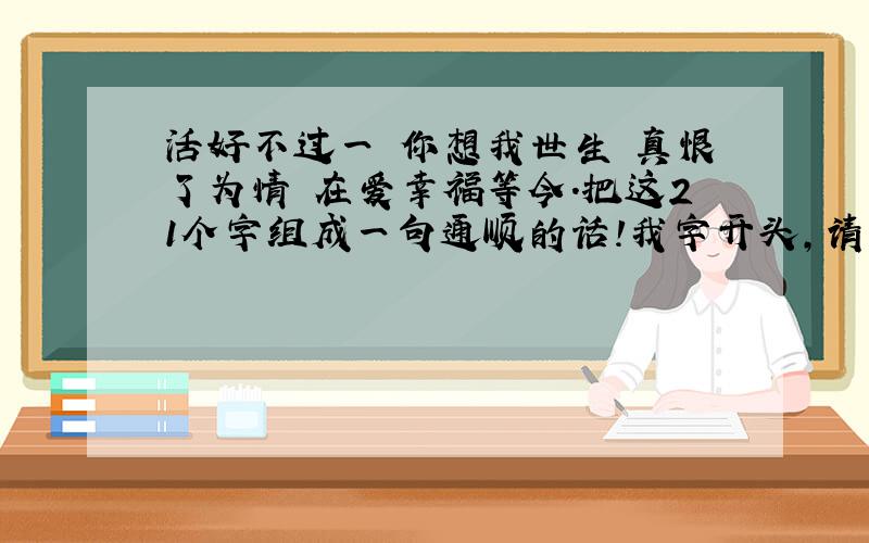 活好不过一 你想我世生 真恨了为情 在爱幸福等今.把这21个字组成一句通顺的话!我字开头,请问这句话是