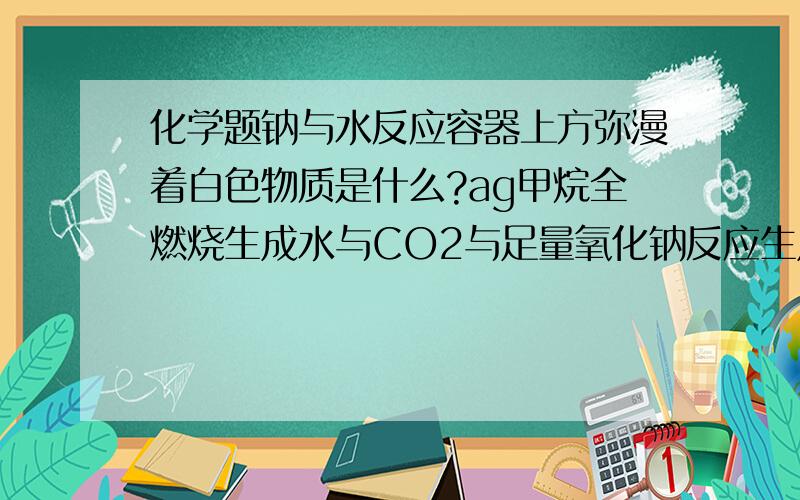 化学题钠与水反应容器上方弥漫着白色物质是什么?ag甲烷全燃烧生成水与CO2与足量氧化钠反应生成NAOH质量?